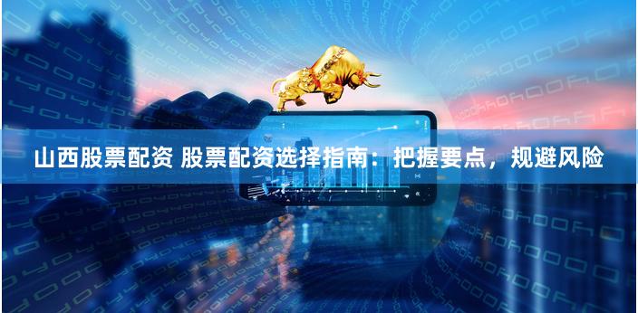山西股票配资 股票配资选择指南：把握要点，规避风险