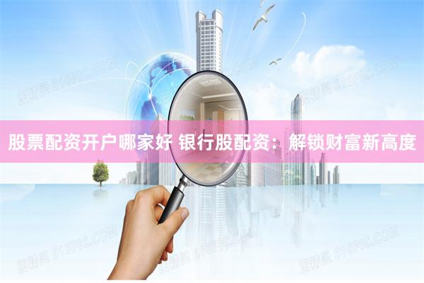 股票配资开户哪家好 银行股配资：解锁财富新高度