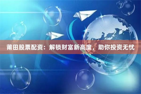 莆田股票配资:解锁财富新高度,助你投资无忧
