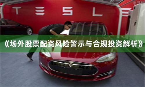 《场外股票配资风险警示与合规投资解析》