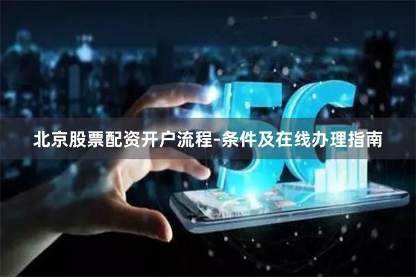 北京股票配资开户流程-条件及在线办理指南